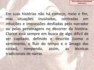 Em suas histórias não há começo, meio e fim,
mas situações inusitadas, centradas em
intuições e impressões desfiadas pelo narrador
ou pelas personagens no decorrer da história.
Clarice está sempre em busca de algo difícil de
ser capitado, definido e descrito (como o
sentimento, o fluir do tempo e o âmago das
coisas), rompendo, assim, as técnicas
tradicionais de narrar.
Prof. Adriana Christinne
Literatura
 