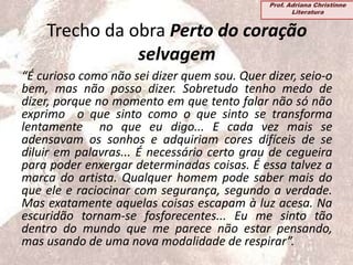 Trecho da obra Perto do coração
selvagem
“É curioso como não sei dizer quem sou. Quer dizer, seio-o
bem, mas não posso dizer. Sobretudo tenho medo de
dizer, porque no momento em que tento falar não só não
exprimo o que sinto como o que sinto se transforma
lentamente no que eu digo... E cada vez mais se
adensavam os sonhos e adquiriam cores difíceis de se
diluir em palavras... É necessário certo grau de cegueira
para poder enxergar determinadas coisas. É essa talvez a
marca do artista. Qualquer homem pode saber mais do
que ele e raciocinar com segurança, segundo a verdade.
Mas exatamente aquelas coisas escapam à luz acesa. Na
escuridão tornam-se fosforecentes... Eu me sinto tão
dentro do mundo que me parece não estar pensando,
mas usando de uma nova modalidade de respirar”.
Prof. Adriana Christinne
Literatura
 