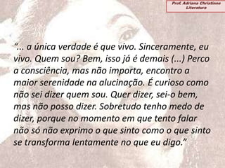 “... a única verdade é que vivo. Sinceramente, eu
vivo. Quem sou? Bem, isso já é demais (...) Perco
a consciência, mas não importa, encontro a
maior serenidade na alucinação. É curioso como
não sei dizer quem sou. Quer dizer, sei-o bem,
mas não posso dizer. Sobretudo tenho medo de
dizer, porque no momento em que tento falar
não só não exprimo o que sinto como o que sinto
se transforma lentamente no que eu digo.”
Prof. Adriana Christinne
Literatura
 