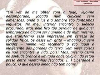 “Em vez de me obter com a fuga, vejo-me
desamparada, jogada num cubículo sem
dimensões, onde a luz e a sombra são fantasmas
inquietos. No meu interior encontro o silêncio
procurado. Mas dele fico tão perdida de qualquer
lembrança de algum ser humano e de mim mesma,
que transformo essa impressão em certeza de
solidão física. Se desse um grito – imagino já sem
lucidez – minha voz receberia o eco igual e
indiferente das paredes da terra. Sem viver coisas
eu não encontrei a vida, pois? Mas, mesmo assim
na solitude branca e limitada onde caio, ainda estou
presa entre montanhas fechadas. (...) Liberdade é
pouco. O que desejo ainda não tem nome.”
Prof. Adriana Christinne
Literatura
 