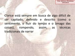 Clarice está sempre em busca de algo difícil de
ser capitado, definido e descrito (como o
sentimento, o fluir do tempo e o âmago das
coisas), rompendo, assim, as técnicas
tradicionais de narrar
Prof. Adriana Christinne
Literatura
 