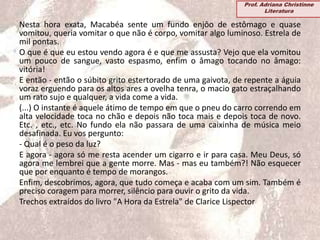 Nesta hora exata, Macabéa sente um fundo enjôo de estômago e quase
vomitou, queria vomitar o que não é corpo, vomitar algo luminoso. Estrela de
mil pontas.
O que é que eu estou vendo agora é e que me assusta? Vejo que ela vomitou
um pouco de sangue, vasto espasmo, enfim o âmago tocando no âmago:
vitória!
E então - então o súbito grito estertorado de uma gaivota, de repente a águia
voraz erguendo para os altos ares a ovelha tenra, o macio gato estraçalhando
um rato sujo e qualquer, a vida come a vida.
(...) O instante é aquele átimo de tempo em que o pneu do carro correndo em
alta velocidade toca no chão e depois não toca mais e depois toca de novo.
Etc. , etc., etc. No fundo ela não passara de uma caixinha de música meio
desafinada. Eu vos pergunto:
- Qual é o peso da luz?
E agora - agora só me resta acender um cigarro e ir para casa. Meu Deus, só
agora me lembrei que a gente morre. Mas - mas eu também?! Não esquecer
que por enquanto é tempo de morangos.
Enfim, descobrimos, agora, que tudo começa e acaba com um sim. Também é
preciso coragem para morrer, silêncio para ouvir o grito da vida.
Trechos extraídos do livro "A Hora da Estrela" de Clarice Lispector
Prof. Adriana Christinne
Literatura
 