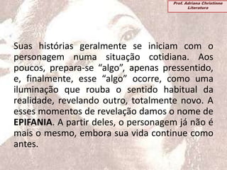 Suas histórias geralmente se iniciam com o
personagem numa situação cotidiana. Aos
poucos, prepara-se “algo”, apenas pressentido,
e, finalmente, esse “algo” ocorre, como uma
iluminação que rouba o sentido habitual da
realidade, revelando outro, totalmente novo. A
esses momentos de revelação damos o nome de
EPIFANIA. A partir deles, o personagem já não é
mais o mesmo, embora sua vida continue como
antes.
Prof. Adriana Christinne
Literatura
 