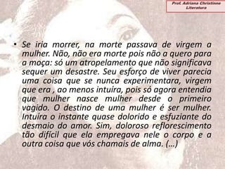 • Se iria morrer, na morte passava de virgem a
mulher. Não, não era morte pois não a quero para
a moça: só um atropelamento que não significava
sequer um desastre. Seu esforço de viver parecia
uma coisa que se nunca experimentara, virgem
que era , ao menos intuíra, pois só agora entendia
que mulher nasce mulher desde o primeiro
vagido. O destino de uma mulher é ser mulher.
Intuíra o instante quase dolorido e esfuziante do
desmaio do amor. Sim, doloroso reflorescimento
tão difícil que ela empregava nele o corpo e a
outra coisa que vós chamais de alma. (…)
Prof. Adriana Christinne
Literatura
 