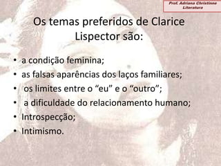 Os temas preferidos de Clarice
Lispector são:
• a condição feminina;
• as falsas aparências dos laços familiares;
• os limites entre o “eu” e o “outro”;
• a dificuldade do relacionamento humano;
• Introspecção;
• Intimismo.
Prof. Adriana Christinne
Literatura
 