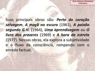 Suas principais obras são: Perto do coração
selvagem, A maçã no escuro (1961), A paixão
segundo G.H. (1964), Uma aprendizagem ou O
livro dos prazeres (1969) e A hora da estrela
(1977). Nessas obras, ela explora a subjetividade
e o fluxo da consciência, rompendo com o
enredo factual.
Prof. Adriana Christinne
Literatura
 
