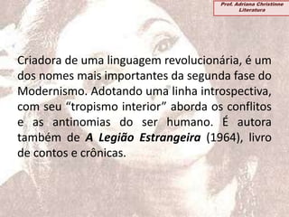 Criadora de uma linguagem revolucionária, é um
dos nomes mais importantes da segunda fase do
Modernismo. Adotando uma linha introspectiva,
com seu “tropismo interior” aborda os conflitos
e as antinomias do ser humano. É autora
também de A Legião Estrangeira (1964), livro
de contos e crônicas.
Prof. Adriana Christinne
Literatura
 