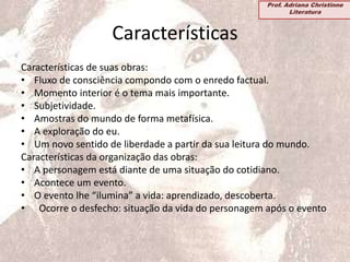 Características
Características de suas obras:
• Fluxo de consciência compondo com o enredo factual.
• Momento interior é o tema mais importante.
• Subjetividade.
• Amostras do mundo de forma metafísica.
• A exploração do eu.
• Um novo sentido de liberdade a partir da sua leitura do mundo.
Características da organização das obras:
• A personagem está diante de uma situação do cotidiano.
• Acontece um evento.
• O evento lhe “ilumina” a vida: aprendizado, descoberta.
• Ocorre o desfecho: situação da vida do personagem após o evento
Prof. Adriana Christinne
Literatura
 