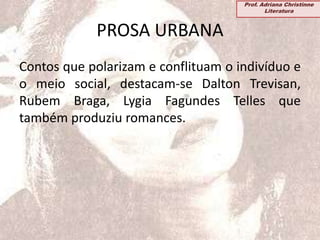 PROSA URBANA
Contos que polarizam e conflituam o indivíduo e
o meio social, destacam-se Dalton Trevisan,
Rubem Braga, Lygia Fagundes Telles que
também produziu romances.
Prof. Adriana Christinne
Literatura
 
