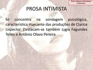 PROSA INTIMISTA
Se concentra na sondagem psicológica,
característica marcante das produções de Clarice
Lispector. Destacam-se também Lygia Fagundes
Telles e Antônio Olavo Pereira.
Prof. Adriana Christinne
Literatura
 