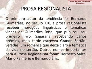 PROSA REGIONALISTA
O primeiro autor da tendência foi Bernardo
Guimarães, no século XIX, a prosa regionalista
recebeu inovações linguísticas e temáticas
vindas de Guimarães Rosa, que publicou seu
primeiro livro, Sagarana, recebendo vários
prêmios, mais tarde escreveu Grande Sertão:
veredas, um romance que deixa claro a temática
da vida no sertão. Outros nomes importantes
para a Prosa Regionalista foram Herberto Sales,
Mário Palmério e Bernardo Éllis.
Prof. Adriana Christinne
Literatura
 