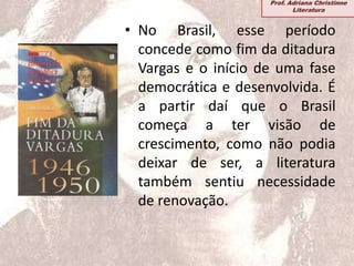 • No Brasil, esse período
concede como fim da ditadura
Vargas e o início de uma fase
democrática e desenvolvida. É
a partir daí que o Brasil
começa a ter visão de
crescimento, como não podia
deixar de ser, a literatura
também sentiu necessidade
de renovação.
Prof. Adriana Christinne
Literatura
 