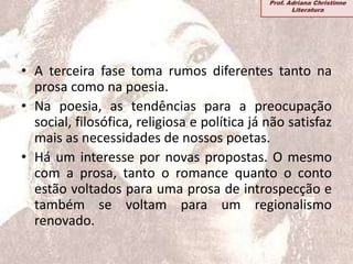 • A terceira fase toma rumos diferentes tanto na
prosa como na poesia.
• Na poesia, as tendências para a preocupação
social, filosófica, religiosa e política já não satisfaz
mais as necessidades de nossos poetas.
• Há um interesse por novas propostas. O mesmo
com a prosa, tanto o romance quanto o conto
estão voltados para uma prosa de introspecção e
também se voltam para um regionalismo
renovado.
Prof. Adriana Christinne
Literatura
 