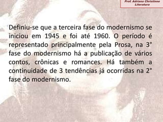 Definiu-se que a terceira fase do modernismo se
iniciou em 1945 e foi até 1960. O período é
representado principalmente pela Prosa, na 3°
fase do modernismo há a publicação de vários
contos, crônicas e romances. Há também a
continuidade de 3 tendências já ocorridas na 2°
fase do modernismo.
Prof. Adriana Christinne
Literatura
 
