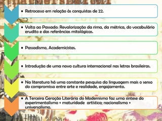 • Retrocesso em relação às conquistas de 22.

• Volta ao Passado: Revalorização da rima, da métrica, do vocabulário
erudito e das referências mitológicas.
• Passadismo, Academicistas.

• Introdução de uma nova cultura internacional nas letras brasileiras.
• Na literatura há uma constante pesquisa da linguagem mais o senso
do compromisso entre arte e realidade, engajamento.
• A Terceira Geração Literária do Modernismo faz uma síntese do
experimentalismo + maturidade artística; nacionalismo +
universalismo.

 