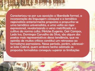 Caracterizou-se por sua oposição a liberdade formal, a
incorporação da linguagem coloquial e a temática
regionalista anteriormente propostas e propunha-se
uma temática universalista, e uma volta ao rigor
expressional, revalorizando o verso metrificado e o
cultivo da norma culta. Péricles Eugenio, Geir Campos,
Ledo Ivo, Domingos Carvalho da Silva, são alguns dos
poetas mais representativos dessa tendência, que na
opinião de muitos críticos constitui um retrocesso ao
formalismo parnasiano. Nesse período, porém, sobressaise João Cabral, quem embora tenha adotado as
propostas formalistas conseguiu superar as limitações

 