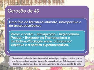 Geração de 45
Uma fase de literatura intimista, introspectiva e
de traços psicológicos.
Prosas e contos = Introspecção + Regionalismo.
Poesias = Baseadas no Parnasianismo e
Simbolismo/Oscilação entre o Estetismo*
subjetivo e a poética experimentalista.

*Estetismo: 1) Escola literária e artística de origem anglo-saxônica, que se
propõe reconduzir as artes às suas formas primitivas. 2) Estado dos que se
dedicam ou julgam dedicar-se exclusivamente às artes, ao culto do belo.

 