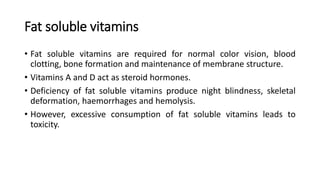 Fat soluble vitamins
• Fat soluble vitamins are required for normal color vision, blood
clotting, bone formation and maintenance of membrane structure.
• Vitamins A and D act as steroid hormones.
• Deficiency of fat soluble vitamins produce night blindness, skeletal
deformation, haemorrhages and hemolysis.
• However, excessive consumption of fat soluble vitamins leads to
toxicity.
 