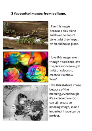 3 favourite images from collage. 
I like this image 
because I play piano 
and love the nature 
style twist they’ve put 
on an old house piano. 
I love this image, even 
though it’s edited I love 
the pure innocence, yet 
twist of colours to 
create a ‘Rainbow 
Rose’. 
I like this abstract image 
because of the 
meaning, even though 
it’s a cracked mirror, it 
can still create an 
amazing image, so and 
imperfect image can be 
perfect. 
