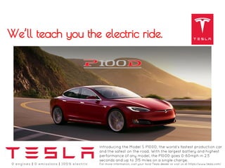 Introducing the Model S P100D, the world’s fastest production car
and the safest on the road. With the largest battery and highest
performance of any model, the P100D goes 0-60mph in 2.5
seconds and up to 315 miles on a single charge.
For more information, visit your local Tesla dealer or visit us at https://www.tesla.com/
We’ll teach you the electric ride.
 