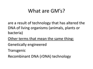 What are GM’s?
are a result of technology that has altered the
DNA of living organisms (animals, plants or
bacteria)
Other terms that mean the same thing:
Genetically engineered
Transgenic
Recombinant DNA (rDNA) technology
 