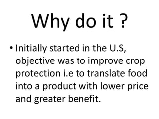 Why do it ?
• Initially started in the U.S,
objective was to improve crop
protection i.e to translate food
into a product with lower price
and greater benefit.
 