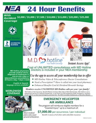 24 Hour Benefits
WORLDWIDE
COVERAGE
Members receive UNLIMITED MD Hotline calls per year / per family!
MD Hotline physicians
provide medical advice,
diagnosis & treatments in
one-on-one video or
teleconference consultations
24 hours a day, 7 days a week
English & Spanish
language services available!
Cost of UNLIMITED consultations with MD Hotline
Doctors is included in your NEA membership
Instant Access App!
MD Hotline is Not Insurance. Benefit Effective 30 Days After Date of NEA Membership. MD Hotline is not a
replacement service for medical emergencies. In the event of a life-threatening health emergency, members
should call 911 or their local emergency services first. *No DEA Controlled Substances or Narcotics Allowed.
EMERGENCY HELICOPTER
AIR AMBULANCE
The program will reimburse eligible members for a
“Covered Injury” up to a maximum of:
$7,000.00 per occurrence / per individualMost medical
plans only cover
ground ambulance.
Beneﬁt in excess of all other valid collectible insurance
MD Hotline Video & Teleconference Doctor Consultations
Need a Prescription?* Have it called into your local pharmacy
Enhanced Benefits Card & Dividend Rewards Savings
With
Accident
Coverage
$2,000 / $5,000 / $7,500 / $10,000 / $15,000 / $20,000 / $25,000
Use the app to access all your membership has to offer
FORM-ACC 01/2015
 