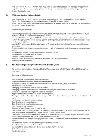 3 | P a g e
Total experience of 1 year 8 months from May 2009 till December 2010 as site manager for apartment
project which includes electrical, telephone, plumbing works as per architectural drawings at Kannur,
Kerala.- Electrical works.
D. ETA Power Project Division, Dubai.
Total experience of 1 year 9 months from June 2007 till March 23rd, 2009 as electrical Site Manager.
Client - M/s Dubai water and electricity authority, Phase III, Al Aweer, Dubai
Project: 4x200 MW open cycle power plant at Phase III, Al Aweer, Dubai.(a JV between ETA and Siemens-
EPC project)- Electrical works.
Summary of jobs executed.
Erection of generator step-up transformer upto 233/310 MVA(11 kV),unit auxiliary transformer of 18/24
MVA and other HT/LT transformers of various ratings.
Erection of 11 kV switchgears , 415 V Power control centres, motor control centres, battery bank and
battery chargers,AC/DC power supply system, control panels, Generator circuit breakers, isolated phase
bus duct up to 11 kV.
Laying of HT cables upto 11 kV grade, laying of LT power and control cables of various sizes.telephone
cables etc.
End termination and straight through joints upto 11 kV, LT power and control cables and instrumentation
cables
Installation of lighting system, earthing and lightning system.
Installation of telephone and PA system.
Cathodic protection system.
Preparation of reconciliation statement, and other site closing documents.
Site documentation works.
E . M/s Petron Engineering Construction Ltd, Mumbai ,India
As Resident construction Manager, Electrical Total experience of 18 1/2 years, from 1989 January to
2007 June.
Summary of jobs executed.
Independently handled several sites successfully.
Site administration including managing of site finances.
Managing of QA/QC activities.Preparation of method statement,ITP ,QA/QC documents.
Managing of HSSE activities.
Arranging labour licence from labour inspector.
Arranging electrical contract licence for construction project from electrical inspector.
Approval of electrical drawings with electrical inspector.
Approval of electrical installation by electrical inspector.
Arrangement of staffs and tools & tackles required for site after evaluation of contract document and work
order.
Mobilisation and demobilisation of sites.
Coordination with subcontractor.
Coordination with suppliers(consumables)
Cost control of site activities.
Erection of transformer upto 53 MVA(33 kV),
Erection of 6.6,11,33 kV switchgears , 415 V Power control centres, 415 V motor control centres, battery
bank and battery chargers,AC/DC power supply system, control panels.
Laying of HT cables upto 33 kV grade, laying of LT power and control cables of various sizes,fibre optic
cables, telephone cables ,PA cables, instrumentation cables etc.
End termination and straight through joints upto 33 kV, LT power and control cables and instrumentation
cables
Installation of lighting system, earthing and lightning system.
Installation of telephone and PA system.
Erection of lime stone stacker/ reclaimer and coal stacker / reclaimer.
Cathodic protection
Monthly invoicing.
 