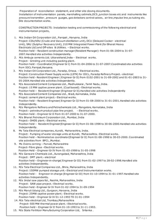 4 | P a g e
Preparation of reconciliation statement, and other site closing documents.
Installation of instrumentation panels, marshalling cabinets,DCS ,junction boxes etc and instruments like
pressure transmitter , pressure guages, gas detectors control valves, air line,impulse line,ss tubing etc.
Site documentation works.
CONSTRUCTION PROJECTS: Installation testing and commissioning of the following electrical and
instrumentation projects,
1. M/s Indian Oil Corporation Ltd., Panipat , Haryana, India
Project: CDU/VDU (Crude and Vacuum distillation unit), DCU (Delayed Cocker - electrical
Unit), SRU (Sulphur Recovery Unit), 210 MW Integrated Power Plant (for Bharat Heavy
Electricals Ltd) and Off-sites & Utilities. – Electrical works.
Position held – Resident construction manager(Resident Manager)- from 01-06-2004 to 31-07-
2007.Handled site activities Independently.
2. M/s Ambuja cements Ltd. Uttarakhand,India - Electrical works.
Project: Grinding unit including packing plant.
Position held – Coordinator( Engineer Gr I) from 01-04-2006 to 31-07-2007.Coordinated site activities
from IOCL Panipat,Haryana.
3. M/s Indian Oil Corporation Ltd., Paradip, Orissa. – Electrical works.
Project: Construction Power Supply works (LSTK) for IOCL, Paradip Refinery Project.- electrical
Position held - Resident Engineer ( Engineer Gr II) from 0102-2001 to 31-09-2002 and 01-01-2003 to 31-
05-2004.Handled site activities Independently.
4. M/s Associated Cement Companies Ltd., Madhukkarai , Tamil Nadu, India.
Project: 15 MW captive power plant. (Coal based).- Electrical works.
Position held – Resident Engineer (Engineer Gr II).Handled site activities Independently
5. M/s Associated Cement Companies Ltd., Wadi, Karnataka, India
Project: cement plant project.- Electrical works.
Position held – Resident Engineer( Engineer Gr I)I from 01-08-2000 to 31-01-2001.Handled site activities
Independently.
6. M/s Mangalore Refinery and Petrochemicals Ltd., Mangalore, Karnataka, India
Project:- petroleum product pipe line project. - Electrical works.
Position held – Engineer Gr II from 01-07-2000 to 31-07-2000.
7. M/s Bharat Petroleum Corporation Ltd., Mumbai, India
Project:- DHDS plant.- Electrical works.
Position held – Resident Engineer(Engineer Gr II) from 01-06-1998 to 30-06-2000.Handled site activities
Independently.
8. Ms Tata Electrical companies. Kundli, Maharashtra, India.
Project: Pumping of water storage units at Kundli, Maharashtra.- Electrical works.
Position held – Nominated as coordinator(Engineer Gr II) from 01-08-1998 to 30-03-2000. Coordinated
site activities from BPCL ,Mumbai.
9. Ms Ovens corning – Panvel, Maharashtra
Project- Fibre glass –Electrical works.
Position Held – Engineer Gr IV from 01-03-1998 to 31-05-1998
10. M/s Garware Chemicals Ltd., Aurangabad, Maharashtra, India
Project: DMT plant.- electrical
Position held – Engineer-in-charge( Engineer Gr III) from 01-02-1997 to 28-02-1998.Handled site
activities Independently.
11. M/s Tata Electrical Companies Ltd., Bhira, Maharashtra, India
Project: 150MW pumped storage unit.- Electrical and Instrumentation works.
Position held - Engineer-in-charge (Engineer Gr III) from 01-10-1994 to 31-01-1997.Handled site
activities Independently.
12. M/s Jindal saw pipes ltd., Nashik, Maharashtra, India
Project: SAW pipe project.- Electrical works.
Position held –Engineer Gr IV from 01-02-1994 to 31-09-1994
13. M/s Maruti Udyog Ltd., Gurgaon, Haryana, India
Project: 25MW captive power plant.- Electrical works.
Position held – Engineer Gr IV 01-12-1993 TO 31-01-1994
14. M/s Tata electrical Ltd, Trombay,Maharashtra
Project- 500 MW thermal power plant.- Electrical works.
Position held – Engineer Gr II from 01-10-1993 to 31-11-1993.
15. M/s State Fertilizer Manufacturing Corporation Ltd, Srilanka .
 