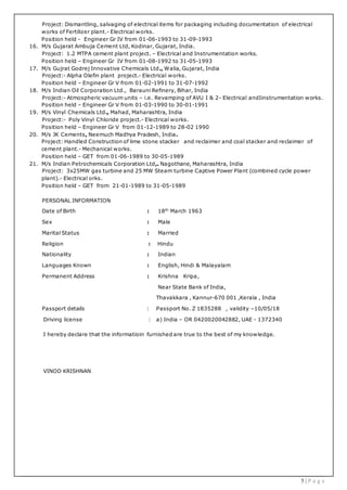 5 | P a g e
Project: Dismantling, salvaging of electrical items for packaging including documentation of electrical
works of Fertilizer plant.- Electrical works.
Position held - Engineer Gr IV from 01-06-1993 to 31-09-1993
16. M/s Gujarat Ambuja Cement Ltd, Kodinar, Gujarat, India.
Project: 1.2 MTPA cement plant project. – Electrical and Instrumentation works.
Position held – Engineer Gr IV from 01-08-1992 to 31-05-1993
17. M/s Gujrat Godrej Innovative Chemicals Ltd., Walia, Gujarat, India
Project:- Alpha Olefin plant project.- Electrical works.
Position held – Engineer Gr V from 01-02-1991 to 31-07-1992
18. M/s Indian Oil Corporation Ltd., Barauni Refinery, Bihar, India
Project:- Atmospheric vacuum units – i.e. Revamping of AVU I & 2- Electrical andIinstrumentation works.
Position held – Engineer Gr V from 01-03-1990 to 30-01-1991
19. M/s Vinyl Chemicals Ltd., Mahad, Maharashtra, India
Project:- Poly Vinyl Chloride project.- Electrical works.
Position held – Engineer Gr V from 01-12-1989 to 28-02 1990
20. M/s JK Cements, Neemuch Madhya Pradesh, India.
Project: Handled Construction of lime stone stacker and reclaimer and coal stacker and reclaimer of
cement plant.- Mechanical works.
Position held – GET from 01-06-1989 to 30-05-1989
21. M/s Indian Petrochemicals Corporation Ltd,. Nagothane, Maharashtra, India
Project: 3x25MW gas turbine and 25 MW Steam turbine Captive Power Plant (combined cycle power
plant).- Electrical orks.
Position held – GET from 21-01-1989 to 31-05-1989
PERSONAL INFORMATION
Date of Birth : 18th
March 1963
Sex : Male
Marital Status : Married
Religion : Hindu
Nationality : Indian
Languages Known : English, Hindi & Malayalam
Permanent Address : Krishna Kripa,
Near State Bank of India,
Thavakkara , Kannur-670 001 ,Kerala , India
Passport details : Passport No. Z 1835288 , validity –10/05/18
Driving license : a) India – OR 0420020042882, UAE - 1372340
I hereby declare that the informatioin furnished are true to the best of my knowledge.
VINOD KRISHNAN
 