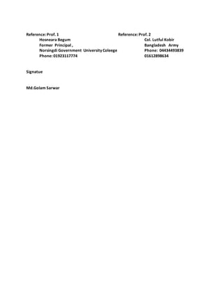 Reference: Prof. 1 Reference: Prof. 2
Hosneara Begum Col. Lutful Kobir
Former Principal , Bangladesh Army
Norsingdi Government University Coleege Phone: 04434493839
Phone: 01923117774 01612898634
Signatue
Md.Golam Sarwar
 