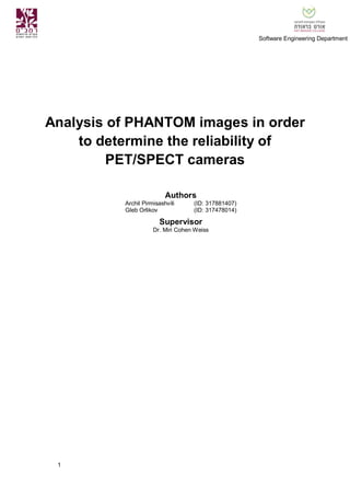 1
Software Engineering Department
Analysis of PHANTOM images in order
to determine the reliability of
PET/SPECT cameras
Authors
Archil Pirmisashvili (ID: 317881407)
Gleb Orlikov (ID: 317478014)
Supervisor
Dr. Miri Cohen Weiss
 