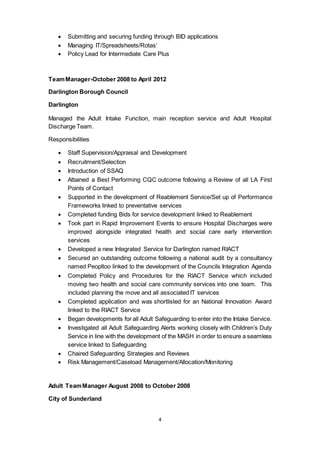 4
 Submitting and securing funding through BID applications
 Managing IT/Spreadsheets/Rotas’
 Policy Lead for Intermediate Care Plus
TeamManager-October 2008 to April 2012
Darlington Borough Council
Darlington
Managed the Adult Intake Function, main reception service and Adult Hospital
Discharge Team.
Responsibilities
 Staff Supervision/Appraisal and Development
 Recruitment/Selection
 Introduction of SSAQ
 Attained a Best Performing CQC outcome following a Review of all LA First
Points of Contact
 Supported in the development of Reablement Service/Set up of Performance
Frameworks linked to preventative services
 Completed funding Bids for service development linked to Reablement
 Took part in Rapid Improvement Events to ensure Hospital Discharges were
improved alongside integrated health and social care early intervention
services
 Developed a new Integrated Service for Darlington named RIACT
 Secured an outstanding outcome following a national audit by a consultancy
named Peopltoo linked to the development of the Councils Integration Agenda
 Completed Policy and Procedures for the RIACT Service which included
moving two health and social care community services into one team. This
included planning the move and all associated IT services
 Completed application and was shortlisted for an National Innovation Award
linked to the RIACT Service
 Began developments for all Adult Safeguarding to enter into the Intake Service.
 Investigated all Adult Safeguarding Alerts working closely with Children’s Duty
Service in line with the development of the MASH in order to ensure a seamless
service linked to Safeguarding
 Chaired Safeguarding Strategies and Reviews
 Risk Management/Caseload Management/Allocation/Monitoring
Adult TeamManager August 2008 to October 2008
City of Sunderland
 