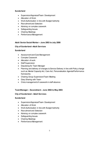 5
Sunderland
 Supervision/Appraisal/Team Development
 Allocation of Work
 Work Authorisation in line with Budget Authority
 Recruitment and Selection
 Advising on complex casework
 Safeguarding Issues
 Chairing Meetings
 Performance Management
Adult Senior Social Worker – June 2003 to July 2008
City of Sunderland –Adult Services
Sunderland
 Assessment and Care Management
 Complex Casework
 Allocation of work
 Staff Supervision
 Deputising for Team Manager
 Planning and delivery of changes to Service Delivery in line with Policy change
such as Mental Capacity Act, Care Act, Personalisation Agenda/Performance
frameworks
 Chairing Group Supervision/Team Meeting
 Diary Sharing with Team
 Crisis management of casework in staff absence
TeamManager – Secondment – June 2002 to May 2003
City of Sunderland – Adult Services
Sunderland
 Supervision/Appraisal/Team Development
 Allocation of Work
 Work Authorisation in line with Budget Authority
 Recruitment and Selection
 Advising on complex casework
 Safeguarding Issues
 Chairing Meetings
 Performance Management
 