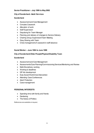 6
Senior Practitioner – July 1999 to May 2002
City of Sunderland - Adult Services
Sunderland
 Assessment and Care Management
 Complex Casework
 Allocation of work
 Staff Supervision
 Deputising for Team Manager
 Planning and delivery of changes to Service Delivery
 Chairing Group Supervision/Team Meeting
 Diary Sharing with Team
 Crisis management of casework in staff absence
Social Worker – June 1994 to June 1999
City of Sunderland-Older People/Physical Disability Team
Sunderland
 Assessment and Care Management
 Assessments/Care Planning/Commissioning Services/Monitoring and Review
 Multi-Disciplinary working
 Working to deadlines
 GP link development
 Duty Social Work/Crisis Intervention
 Attending Case Conferences
 Adult Protection
 Case management
PERSONAL INTERESTS
 Spending time with family and friends
 Gardening
 The history of Politics
References are available on request.
 
