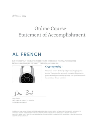 Online Course
Statement of Accomplishment
JUNE 04, 2014
AL FRENCH
HAS SUCCESSFULLY COMPLETED A FREE ONLINE OFFERING OF THE FOLLOWING COURSE
PROVIDED BY STANFORD UNIVERSITY THROUGH COURSERA INC.
Cryptography I
This course covered the theory and practice of cryptographic
systems. Topics included symmetric encryption, data integrity,
public-key encryption, and key exchange. The course emphasized
the correct use of these primitives.
DAN BONEH
PROFESSOR OF COMPUTER SCIENCE,
STANFORD UNIVERSITY
PLEASE NOTE: SOME ONLINE COURSES MAY DRAW ON MATERIAL FROM COURSES TAUGHT ON CAMPUS BUT THEY ARE NOT EQUIVALENT TO
ON-CAMPUS COURSES. THIS STATEMENT DOES NOT AFFIRM THAT THIS PARTICIPANT WAS ENROLLED AS A STUDENT AT STANFORD
UNIVERSITY IN ANY WAY. IT DOES NOT CONFER A STANFORD UNIVERSITY GRADE, COURSE CREDIT OR DEGREE, AND IT DOES NOT VERIFY THE
IDENTITY OF THE PARTICIPANT.
 