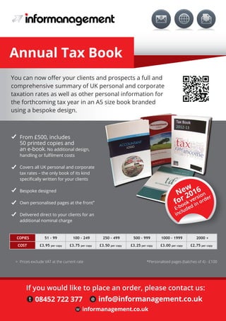 You can now oﬀer your clients and prospects a full and
comprehensive summary of UK personal and corporate
taxation rates as well as other personal information for
the forthcoming tax year in an A5 size book branded
using a bespoke design.
> Prices exclude VAT at the current rate *Personalised pages (batches of 4) - £100
From £500, includes
50 printed copies and
an e-book. No additional design,
handling or fulﬁlment costs
Covers all UK personal and corporate
tax rates – the only book of its kind
speciﬁcally written for your clients
Bespoke designed
Own personalised pages at the front*
Delivered direct to your clients for an
additional nominal charge
COPIES
COST
51 - 99
£3.95 per copy £3.75 per copy £3.50 per copy £3.25 per copy £3.00 per copy £2.75 per copy
100 - 249 250 - 499 500 - 999 1000 - 1999 2000 +
Annual Tax Book
w informanagement.co.uk
If you would like to place an order, please contact us:
t 08452 722 377 e info@informanagement.co.uk
New
for 2016
E-book version
included in order
 