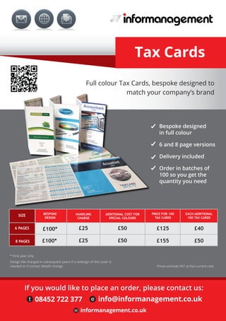 Tax Cards
Prices exclude VAT at the current rate.
w informanagement.co.uk
Bespoke designed
in full colour
6 and 8 page versions
Delivery included
Order in batches of
100 so you get the
quantity you need
SIZE
6 PAGES
8 PAGES
BESPOKE
DESIGN
ADDITIONAL COST FOR
SPECIAL COLOURS
PRICE FOR 100
TAX CARDS
EACH ADDITIONAL
100 TAX CARDS
£100* £50 £125 £40
£100* £50
HANDLING
CHARGE
£25
£25 £155 £50
Full colour Tax Cards, bespoke designed to
match your company’s brand
If you would like to place an order, please contact us:
t 08452 722 377 e info@informanagement.co.uk
Prices exclude VAT at the current rate.
* First year only
Design fee charged in subsequent years if a redesign of the cover is
needed or if contact details change.
 