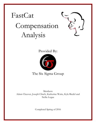 FastCat
Compensation
Analysis
Provided By:
The Six Sigma Group
Members:
Adam Cheever, Joseph Clinch, Katherine Waite, Kyle Riedel and
Nellie Logue
Completed Spring of 2016
 