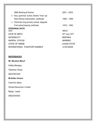 OND Banking & finance 2001 – 2003
 Ivory grammar school, Ibeshe Town ojo
West African examination certificate 1984 – 1989
 Christ the king primary school, Ajegunle
First school leaving certificate 1978 – 1983
PERSONAL DATA
SEX MALE
DATE OF BIRTH 19th may 1971
NATIONALITY NIGERIAN
MARITAL STATUS MARRIED
STATE OF ORIGIN LAGOS STATE
INTERNATIONAL PASSPORT NUMBER A O5100494
REFERENCES
Mr. Muraino Moruf
Safety Manager,
Telaveras Group
08027561049
Mr.Saibu Umoru
Chief fire officer
Woobs Resources Limited
Ilupeju, Lagos
08023343545
 