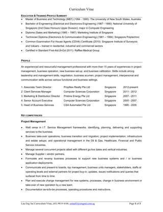 Curriculum Vitae
Lau Eng Sai Curriculum Vitae, (65) 9819 4168, eslau03@singnet.com.sg Page 1 of 3
EDUCATION & TRAINING PROFILE SUMMARY
 Master of Business and Technology (MBT) (1994 - 1995): The University of New South Wales, Australia
 Bachelor of Engineering (Electrical and Electronics Engineering (1987 - 1990): National University of
Singapore (2nd Class Honours Upper Division); major in Computer Engineering
 Diploma (Sales and Marketing) (1985 – 1987): Marketing Institute of Singapore
 Technician Diploma (Electronics & Communication Engineering) (1981 – 1984): Singapore Polytechnic
 Common Examination For House Agents (CEHA) Certificate (2010): Singapore Institute of Surveyors
and Valuers – trained in residential, industrial and commercial sectors
 Certified in Standard First-Aid (9-Oct 2011): Raffles Medical Group
PROFILE
An experienced and resourceful management professional with more than 15 years of experiences in project
management, business operation, new business set-up, and business calibration. Skills include strong
leadership and management skills, negotiation, business acumen, project management, interpersonal and
communication skills across various functional and business settings.
1. Associate Team Director PropNex Realty Pte Ltd Singapore 2012-present
2. Client Services Manager Computer Sciences Corporation Singapore 2011 - 2012
3. Marketing & Distribution Director Pristine Energy Pte Ltd Singapore 2007 - 2011
4. Senior Account Executive Computer Sciences Corporation Singapore 2005 - 2007
5. Head of Business Services CSA Automated Pte Ltd Singapore 1995 - 2005
KEY COMPETENCIES
Project Management
 Well verse in I.T. Service Management frameworks: identifying, planning, delivering and supporting
services to the business.
 Business take-over operations; business transition and migration; project implementation; infrastructure
and estate setups; and operational management in the Oil & Gas, Healthcare, Financial and Public
Service industries.
 Manage several concurrent projects albeit with different go-live dates and vertical industries.
 Manage Supplier / vendor partners.
 Formulate and revamp business processes to support new business systems and / or business
application deployments.
 Communicate and present to boards, top management, business units managers, stakeholders, staffs at
operating levels and external partners for project buy-in, updates, issues notifications and queries that
surfaced from time to time.
 Plan and execute change management for new systems, processes, change in business environment or
take-over of new operation by a new team.
 Documentation as-is/to-be processes, operating procedures and instructions.
 