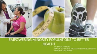 EMPOWERING MINORITY POPULATIONS TO BETTER
HEALTH
BY: BRICIA SANTOYO
SENIOR UCF SPORTS AND EXERCISE SCIENCE STUDENT
MINOR IN EDUCATION
 