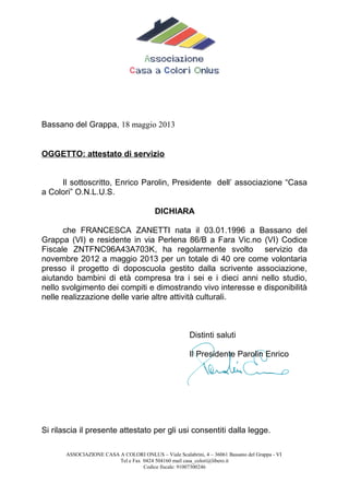 Bassano del Grappa, 18 maggio 2013
OGGETTO: attestato di servizio
Il sottoscritto, Enrico Parolin, Presidente dell’ associazione “Casa
a Colori” O.N.L.U.S.
DICHIARA
che FRANCESCA ZANETTI nata il 03.01.1996 a Bassano del
Grappa (VI) e residente in via Perlena 86/B a Fara Vic.no (VI) Codice
Fiscale ZNTFNC96A43A703K, ha regolarmente svolto servizio da
novembre 2012 a maggio 2013 per un totale di 40 ore come volontaria
presso il progetto di doposcuola gestito dalla scrivente associazione,
aiutando bambini di età compresa tra i sei e i dieci anni nello studio,
nello svolgimento dei compiti e dimostrando vivo interesse e disponibilità
nelle realizzazione delle varie altre attività culturali.
Distinti saluti
Il Presidente Parolin Enrico
Si rilascia il presente attestato per gli usi consentiti dalla legge.
ASSOCIAZIONE CASA A COLORI ONLUS – Viale Scalabrini, 4 – 36061 Bassano del Grappa - VI
Tel e Fax 0424 504160 mail casa_colori@libero.it
Codice fiscale: 91007300246
 