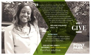 I enrolled in the M.B.A. program at Point Park
University because I decided it was time
to make an investment in myself. The
environment at Point Park motivated me that
much more, and the experience has made
me want to give back. I know there are
other people who are interested and want
to learn. I contribute to help them achieve
their goals, and hope to make a difference
in the lives of students like me.”
MELANIE HAILSHAM
M.B.A., ’12
Giving Back
Melanie gives so others receive
the same academic opportunities
she enjoyed at Point Park.
Your gift will make a
difference. What’s your reason?
PointPark.edu/Give
 