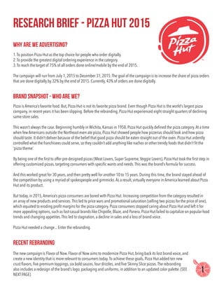 Research Brief - Pizza Hut 2015
why are we advertising?
brand snapshot - who are we?
recent rebranding
1.To position Pizza Hut as the top choice for people who order digitally.
2.To provide the greatest digital ordering experience in the category.
3.To reach the target of 75% of all orders done online/mobile by the end of 2015.
The campaign will run from July 1, 2015 to December 31, 2015.The goal of the campaign is to increase the share of pizza orders
that are done digitally by 32% by the end of 2015. Currently, 43% of orders are done digitally.
The new campaign is Flavor of Now. Flavor of Now aims to modernize Pizza Hut, bring back its lost brand voice, and
create a new identity that is more relevant to consumers today.To achieve these goals, Pizza Hut added ten new
crust flavors, five premium toppings, six bold sauces, four drizzles, and five Skinny Slice pizzas.The rebranding
also includes a redesign of the brand’s logo, packaging and uniforms, in addition to an updated color palette. (SEE
NEXT PAGE)
Pizza is America’s favorite food. But, Pizza Hut is not its favorite pizza brand. Even though Pizza Hut is the world’s largest pizza
company, in recent years it has been slipping. Before the rebranding, Pizza Hut experienced eight straight quarters of declining
same-store sales.
This wasn’t always the case. Beginning humbly in Wichita, Kansas in 1958, Pizza Hut quickly defined the pizza category.At a time
when few Americans outside the Northeast even ate pizza, Pizza Hut showed people how pizzerias should look and how pizza
should taste. It didn’t deliver because of the belief that good pizza should be eaten straight out of the oven. Pizza Hut ardently
controlled what the franchisees could serve, so they couldn’t add anything like nachos or other trendy foods that didn’t fit the
‘pizza theme’.
By being one of the first to offer pre-designed pizzas (Meat Lovers, Super Supreme,Veggie Lovers), Pizza Hut took the first step in
offering customized pizzas, targeting consumers with specific wants and needs.This was the brand’s formula for success.
And this worked great for 30 years, and then pretty well for another 10 to 15 years. During this time, the brand stayed ahead of
the competition by using a myriad of spokespeople and gimmicks.As a result, virtually everyone in America learned about Pizza
Hut and its product.
But today, in 2015,America’s pizza consumers are bored with Pizza Hut. Increasing competition from the category resulted in
an array of new products and services.This led to price wars and promotional saturation (selling two pizzas for the price of one),
which equated to eroding profit margins for the pizza category. Pizza consumers stopped caring about Pizza Hut and left it for
more appealing options, such as fast-casual brands like Chipotle, Blaze, and Panera. Pizza Hut failed to capitalize on popular food
trends and changing appetites.This led to stagnation, a decline in sales and a loss of brand voice.
Pizza Hut needed a change... Enter the rebranding.
1
 