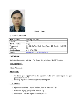 PHAM LE HUY
PERSIONAL DETAILS
Date of Birth February 13, 1989
Gender Male
Marital Status Single
Permanent
Address
449/32 Su Van Hanh Street,Ward 12, District 10, HCM
City
Mobile phone 0123 2764 558
E-mail phamlehuy131989@gmail.com
EDUCATION:
Bachelor of computer science - The University of Industry HCM, Vietnam.
QUALIFICATION:
+Linux Advanced.
OBJECTIVE:
 To have good opportunities to approach with new technologies and get
promotion in career.
 Develop my skills with development of company.
EXPERIENCE:
 Operation systems: CentOS, RedHat, Debian, Amazon AIMs.
 Database: Mysql, postgreSQL, Oracle 11g.
 Webserver : Apache, Nginx PHP-FPM, IIS 6-7.
 