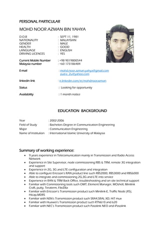 PERSONAL PARTICULAR
MOHD NOOR AZMAN BIN YAHYA
D.O.B : SEPT 11, 1981
NATIONALITY : MALAYSIAN
GENDER : MALE
HEALTH : GOOD
LANGUAGE : ENGLISH
DRIVING LICENCES : YES
Current Mobile Number : +98 9019800544
Malaysia number : +60 173186484
E-mail : mohd.noor.azman.yahya@gmail.com
putra_2u@yahoo.com
linkedin link : ir.linkedin.com/in/mohdnoorazman
Status : Looking for opportunity
Availability : 1 month notice
EDUCATION BACKGROUND
Year : 2002-2006
Field of Study : Bachelors Degree in Communication Engineering
Major : Communication Engineering
Name of Institution : International Islamic University of Malaysia
Summary of working experience:
• 9 years experience in Telecomunication mainly in Transmission and Radio Access
Network
• Experience in Site Supervisor, node commissioning RBS & TRM, remote 3G integration
and support
• Experience in 2G, 3G and LTE configuration and integration
• Able to configure Ericsson’s RAN product line such RBS2000, RBS3000 and RBS6000
• Able to integrate and commissioning 2G,3G and LTE into service
• Experience in RAN & TRM Back Office, troubleshooting and on site technical support
• Familiar with Commisioning tools such OMT, Element Manager, MOshell, Minilink
Craft, putty, Teraterm, FileZilla
• Familiar with Ericsson’s Transmission product such Minilink-E, Traffic Node (R5),
Hicap,MDRS
• Familiar with NSN’s Transmission product such SRA4,SRAL XD, HiT mux
• Familiar with Huawei’s Transmission product such RTN610 and 620
• Familiar with NEC’s Transmission product such Pasolink NEO and iPasolink
 