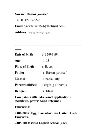 Norhan Hassan youssef
Tel: 01122839259
Email : nor.hassan696@hotmail.com
Address: -zagazig, Elsharkya, Egypt
________ _______ ________ _______ ________
____
Date of birth : 22-9-1994
Age : 21
Place of birth : Egypt
Father : Hassan youssef
Mother : nahla lotfy
Parents address : zagazig elsharqia
Religion : Islam
Computer skills: Microsoft applications
(windows, power point, internet)
Education:
2000-2005: Egyptian school (in United Arab
Emirates)
2005-2013: ideal English school (uae)
 
