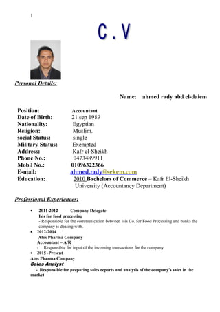 Personal Details:
Name: ahmed rady abd el-daiem
Position: Accountant
Date of Birth: 21 sep 1989
Nationality: Egyptian
Religion: Muslim.
social Status: single
Military Status: Exempted
Address: Kafr el-Sheikh
Phone No.: 0473489911
Mobil No.: 01096322366
E-mail: ahmed.rady@sekem.com
Education: 2010 Bachelors of Commerce – Kafr El-Sheikh
University (Accountancy Department)
Professional Experiences:
• 2011-2012 Company Delegate
Isis for food processing
- Responsible for the communication between Isis Co. for Food Processing and banks the
company is dealing with.
• 2012-2014
Atos Pharma Company
Accountant – A/R
- Responsible for input of the incoming transactions for the company.
• 2015 -Present
Atos Pharma Company
Sales Analyst
- Responsible for preparing sales reports and analysis of the company's sales in the
market
1
 