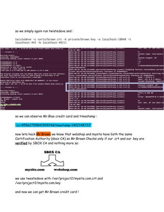so we simply again run twistedeve and :
twistedeve -c certs/brown.crt -k private/brown.key -a localhost:10048 -t
localhost:443 -b localhost:48211
so we can observe Mr.Blue credit card and timestamp :
'cc=4556270584159924&timestamp=1402148722'
now lets hack Mr.Brown we know that webshop and mysite have both the same
Cartification Authority (sbox CA) so Mr.Brown Checks only if our .crt and our .key are
verified by SBOX CA and nothing more so:
SBOX CA
mysite.com webshop.com
we use twestedeve with /var/project2/mysite.com.crt and
/var/project2/mysite.com.key
and now we can get Mr.Brown credit card !
 